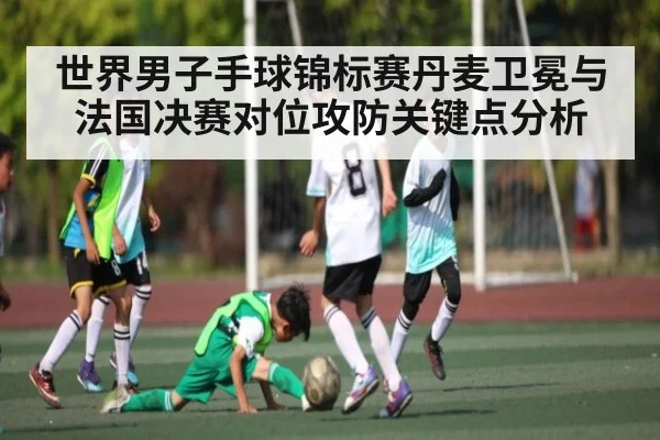 世界男子手球锦标赛丹麦卫冕与法国决赛对位攻防关键点分析
